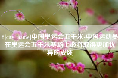 莱阳中国奥运会五千米-中国运动员在奥运会五千米赛场上必将取得更加优异的成绩