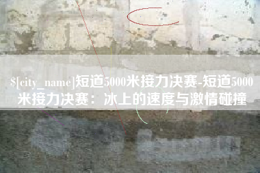 莱阳短道5000米接力决赛-短道5000米接力决赛：冰上的速度与激情碰撞