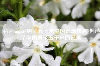 莱阳男子五千米中国记录排名-创造了中国男子五千米的记录