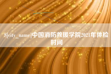莱阳中国消防救援学院2021年体检时间