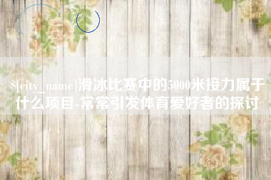莱阳滑冰比赛中的5000米接力属于什么项目-常常引发体育爱好者的探讨