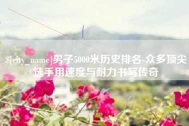 莱阳男子5000米历史排名-众多顶尖选手用速度与耐力书写传奇